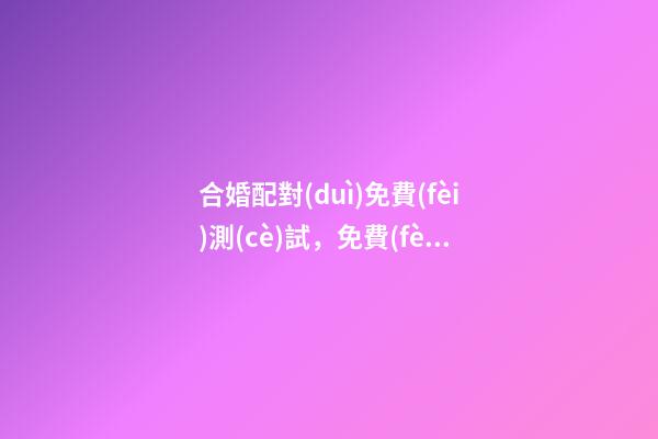合婚配對(duì)免費(fèi)測(cè)試，免費(fèi)測(cè)算八字婚姻配對(duì) 合婚配對(duì)免費(fèi)測(cè)試，八字合婚免費(fèi)測(cè)試